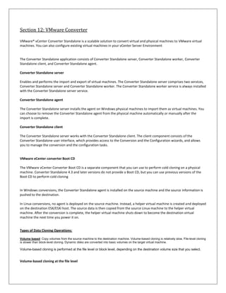 Section 12: VMware Converter

VMware® vCenter Converter Standalone is a scalable solution to convert virtual and physical machines to VMware virtual
machines. You can also configure existing virtual machines in your vCenter Server Environment


The Converter Standalone application consists of Converter Standalone server, Converter Standalone worker, Converter
Standalone client, and Converter Standalone agent.

Converter Standalone server

Enables and performs the import and export of virtual machines. The Converter Standalone server comprises two services,
Converter Standalone server and Converter Standalone worker. The Converter Standalone worker service is always installed
with the Converter Standalone server service.

Converter Standalone agent

The Converter Standalone server installs the agent on Windows physical machines to import them as virtual machines. You
can choose to remove the Converter Standalone agent from the physical machine automatically or manually after the
import is complete.

Converter Standalone client

The Converter Standalone server works with the Converter Standalone client. The client component consists of the
Converter Standalone user interface, which provides access to the Conversion and the Configuration wizards, and allows
you to manage the conversion and the configuration tasks.


VMware vCenter converter Boot CD

The VMware vCenter Converter Boot CD is a separate component that you can use to perform cold cloning on a physical
machine. Converter Standalone 4.3 and later versions do not provide a Boot CD, but you can use previous versions of the
Boot CD to perform cold cloning


In Windows conversions, the Converter Standalone agent is installed on the source machine and the source information is
pushed to the destination.

In Linux conversions, no agent is deployed on the source machine. Instead, a helper virtual machine is created and deployed
on the destination ESX/ESXi host. The source data is then copied from the source Linux machine to the helper virtual
machine. After the conversion is complete, the helper virtual machine shuts down to become the destination virtual
machine the next time you power it on.


Types of Data Cloning Operations:

Volume based: Copy volumes from the source machine to the destination machine. Volume-based cloning is relatively slow. File-level cloning
is slower than block-level cloning. Dynamic disks are converted into basic volumes on the target virtual machine.

Volume-based cloning is performed at the file level or block level, depending on the destination volume size that you select.


Volume-based cloning at the file level
 