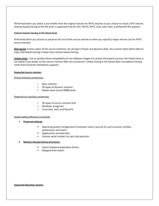 Performed when you select a size smaller than the original volume for NTFS volumes or you choose to resize a FAT volume.
Volume-based cloning at the file level is supported only for FAT, FAT32, NTFS, ext2, ext3, ext4, and ReiserFS file systems.

Volume-based cloning at the block level

Performed when you choose to preserve the size of the source volume or when you specify a larger volume size for NTFS
source volumes.

Disk based: Create copies of the source machines, for all types of basic and dynamic disks. You cannot select which data to
copy. Disk-based cloning is faster than volume-based cloning.

Linked clone: Use to quickly check compatibility of non-VMware images For certain third-party sources, the linked clone is
corrupted if you power on the source machine after the conversion. Linked cloning is the fastest (but incomplete) cloning
mode that Converter Standalone supports.

Supported source volumes:

Virtual machine conversion:

                        •    Basic volumes
                        •    All types of dynamic volumes
                        •    Master boot record (MBR) disks

Powered-on machine conversion:

                        •    All types of source volumes that
                        •    Windows recognizes
                        •    Linux ext2, ext3, and ReiserFS

System settings effected by conversion:

    1.   Preserved settings:

                            Operating system configuration (computer name, security ID, user accounts, profiles,
                             preferences, and soon)
                            Applications and data files
                            Volume serial number for each disk partition

    2.   Settings changed during conversion:

                            Some hardware-dependent drivers
                            Mapped drive letters




Supported Operating systems:
 