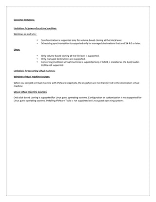 Converter limitations:


Limitations for powered on virtual machines:

Windows xp and later:

                         •   Synchronization is supported only for volume-based cloning at the block level.
                         •   Scheduling synchronization is supported only for managed destinations that are ESX 4.0 or later.

Linux:

                         •   Only volume-based cloning at the file level is supported.
                         •   Only managed destinations are supported.
                         •   Converting multiboot virtual machines is supported only if GRUB is installed as the boot loader.
                             LILO is not supported

Limitations for converting virtual machines:

Windows virtual machine sources:

When you convert a virtual machine with VMware snapshots, the snapshots are not transferred to the destination virtual
machine

Linux virtual machine sources

Only disk-based cloning is supported for Linux guest operating systems. Configuration or customization is not supported for
Linux guest operating systems. Installing VMware Tools is not supported on Linux guest operating systems
 