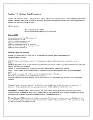 Section 12: vSphere Data Protection

vSphere Data Protection (VDP) is a robust, simple to deploy, disk-based backup and recovery solution. VDPis fully integrated
with the VMware vCenter Server and enables centralized and efficient management of backup jobs while storing backups in
deduplicated destination storage location.

VDP has two tiers:

                        •    vSphere Data Protection (VDP)
                        •    vSphere Data Protection Advanced (VDP Advanced)

Features of VDP:

Virtual machines supported by VDP appliance: 100
Maximum datastore size: 2TB
Ability to expand current datastore: No
Support for image-level backup: yes
Support for guest level backups for sql servers: No
Support for guest level backups for Exchange servers: No
Support for file level recovery: yes


Benefits of vSphere data protection:

Provides fast and efficient data protection for all of your virtual machines, even those powered off or
migrated between ESX hosts.

 Significantly reduces disk space consumed by backup data using patented variable-length deduplication across all
backups.
 Reduces the cost of backing up virtual machines and minimizes the backup window using Change Block Tracking (CBT) and
VMware virtual machine snapshots.
 Allows for easy backups without the need for third-party agents installed in each virtual machine.
 Uses a simple, straight-forward installation as an integrated component within vSphere, which is managed by a web
portal.
 Provides direct access to VDP configuration integrated into the vSphere Web Client.
 Protects backups with checkpoint and rollback mechanisms.
 Provides simplified recovery of Windows and Linux files with end-user initiated file level recoveries from a web-based
interface.


A datastore is a virtual representation of a combination of underlying physical storage resources in the datacenter. A
datastore is the storage location (for example, a physical disk, a RAID, or a SAN) for virtual machine files.

Changed Block Tracking (CBT) is a VMkernel feature that keeps track of the storage blocks of virtual machines as they
change over time. The VMkernel keeps track of block changes on virtual machines, which enhances the backup process for
applications that have been developed to take advantage of VMware’s vStorage APIs.

File Level Recovery (FLR) allows local administrators of protected virtual machines to browse and mount backups for the
local machine. From these mounted backups, the administrator can then restore individual files. FLR is accomplished using
the vSphere Data Protection Restore Client.
 
