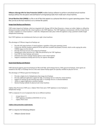 VMware vStorage APIs for Data Protection (VADP) enables backup software to perform centralized virtual machine
backups without the disruption and overhead of running backup tasks from inside each virtual machine.

Virtual Machine Disk (VMDK) is a file or set of files that appears as a physical disk drive to a guest operating system. These
files can be on the host machine or on a remote file system.

Image-level Backup and Restore:

VDP creates image-level backups, which are integrated with vStorage API for Data Protection, a feature set within vSphere to offload the
backup processing overhead from the virtual machine to the VDP Appliance. The VDP Appliance communicates with the vCenter Server
to make a snapshot of a virtual machine’s .vmdk files. Deduplication takes place within the appliance using a patented variable-length
deduplication technology

Each VDP Appliance can simultaneously back up to eight virtual machines.


The advantages of VMware image-level backups are:

    •    Provides full image backups of virtual machines, regardless of the guest operating system
    •    Utilizes the efficient transport method SCSI hot add when available and properly licensed, which avoids copying the entire
         VMDK image over the network
    •    Provides file-level recovery from image-level backups
    •    Deduplicates within and across all .vmdk files protected by the VDP Appliance
    •    Uses CBT for faster backups and restores
    •    Eliminates the need to manage backup agents in each virtual machine
    •    Supports simultaneous backup and recovery for superior throughput


Guest-level Backup and Restore


VDP Advanced supports guest-level backups for Microsoft SQL and Exchange Servers. With guest-level backups, client agents are
installed on the SQL or Exchange Servers in the same manner backup agents are typically installed on physical servers.

The advantages of VMware guest-level backups are:

    •    Provides a higher level of deduplication than image-level backups
    •    Provides additional application support for SQL or Exchange Servers inside the virtual machines
    •    Support for backing up and restoring entire SQL or Exchange Servers or selected databases
    •    Ability to support application consistent backups
    •    Identical backup methods for physical and virtual machines


vSphere Data Protection (VDP) uses a vSphere Web Client and a VDP Appliance to store backups to
deduplicated storage.

VDP is composed of a set of components that run on different machines

    •    vCenter Server 5.1
    •    VDP Appliance (installed on ESX/ESXi 4.1 or 5.x)
    •    vSphere Web Client


vSphere data protection requirements:


VDP 5.1 requires the following software:

    •    VMware vCenter Server
 