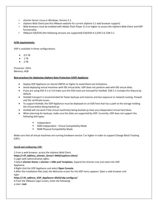 •    vCenter Server Linux or Windows: Version 5.1
    •    vSphere Web Client (see the VMware website for current vSphere 5.1 web browser support)
    •    Web browsers must be enabled with Adobe Flash Player 11.3 or higher to access the vSphere Web Client and VDP
         functionality
    •    VMware ESX/ESXi (the following versions are supported) ESX/ESXi 4.1,ESXi 5.0, ESXi 5.1


H/W requirements:

VDP is available in three configurations:

         0.5 TB
         1 TB
         2 TB

Processor: 2GHz
Memory: 4GB

Best practices for deploying vSphere Data Protection (VDP) Appliance

         Deploy VDP Appliance on shared VMFS5 or higher to avoid block size limitations.
         Avoid deploying virtual machines with IDE virtual disks. VDP does not perform well with IDE virtual disks.
         If you are using ESXi 4.1 or 5.0 make sure the ESXi hosts are licensed for HotAdd. ESXi 5.1 includes this feature by
         default.
         HotAdd transport is recommended for faster backups and restores and less exposure to network routing, firewall
         and SSL certificate issues.
         To support HotAdd, the VDP Appliance must be deployed on an ESXi host that has a path to the storage holding
         the virtual disk(s) being backed up.
         HotAdd will not work if the virtual machine(s) being backed up have any independent virtual hard disks.
         When planning for backups, make sure the disks are supported by VDP. Currently, VDP does not support the
         following disk types:

                      Independent
                      RDM Independent - Virtual Compatibility Mode
                      RDM Physical Compatibility Mode

Make sure that all virtual machines are running hardware version 7 or higher in order to support Change Block Tracking
(CBT).


Install and configuring vDP:

1 From a web browser, access the vSphere Web Client.
https://<IP_address_vCenter_Server>:9443/vsphere-client/
2 Login with administrative rights.
3 Select vCenter Home > vCenter > VMs and Templates. Expand the vCenter tree and select the VDP
Appliance.
4 Right-click the VDP Appliance and select Open Console.
5 After the installation files load, the Welcome screen for the VDP menu appears. Open a web browser and
type:
https://<IP_address_VDP_Appliance>:8543/vdp-configure/
6 From the VMware Login screen, enter the following:
a User: root
 
