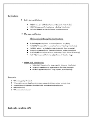 Certifications:

                   1     Entry level certification:

                             ●   VCP5-DV (VMware certified professional in Datacenter Virtualization)
                             ●   VCP5-DT (VMware certified professional in Desktop Virtualization)
                             ●   VCP-Cloud (VMware certified professional in Cloud computing)


                    2    Mid-level certification:

                                 Administration and design level certifications:

                             ●   VCAP5-DCA (VMware certified advanced professional in vSphere)
                             ●   VCAP5-DT (VMware certified advanced professional in desktop virtualization)
                             ●   VCAP5-CID (VMware certified advanced professional in Cloud computing)
                             ●   VCAP5-DCD (VMware certified advanced professional in datacenter design)
                             ●   VCAP-CID (VMware certified advanced professional in cloud infrastructure design)
                             ●   VCAP-DTD (VMware certified advanced professional in Desktop design)




                    3    Expert Level certifications:
                                 ●    VCDX5-DV (VMware certified design expert in datacenter virtualization)
                                 ●    VCDX-DT (VMware certified design expert in desktop virtualization)
                                 ●    VCDX-Cloud (VMware certified design expert in cloud computing)



Career paths:

    1   VMware support professionals
    2   VMware administrators ( vSphere administrators, View administrators, cloud administrators)
    3   VMware consultants ( vSphere consultants, View consultants, cloud consultants)
    4   VMware architects
    5   VMware certified instructors




Section 5: Installing ESXi
 