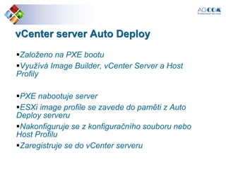 vCenter server Auto Deploy
Založeno na PXE bootu
Využívá Image Builder, vCenter Server a Host
Profily
PXE nabootuje server
ESXi image profile se zavede do paměti z Auto
Deploy serveru
Nakonfiguruje se z konfiguračního souboru nebo
Host Profilu
Zaregistruje se do vCenter serveru
 