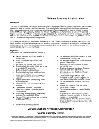 VMware Advanced Administration
Description

The focus on this class is the effective and efficient use of vSphere software to improve deployment, performance,
monitoring, back up, recovery and best practices. The class includes command line and scripting content and
labs. Attendees use these tools to automate repetitive tasks. Service availability is covered through in-depth
looks at VMware High Availability clusters and VMware Fault Tolerance. Performance is extensively covered,
helping you keep your VMware systems running at full speed. VM backup and recovery is addressed using both
VMware Consolidated Back Up and VMware Data Recovery. These tools can be used for daily VM back up and
also for Disaster Recovery/Remediation planning.

Windows and ESX patching are covered along with ESX Host Profiles. These tools let you set configuration and
patch baselines and then help you deploy and update to ensure policy compliance. Virtualization introduces new
security concerns. These are identified and addressed both by creating awareness and by demonstrating how
security can be improved and monitored.

Objectives
At the end of this course, students will be able to:

      •      Explain the many significant benefits of                                                          •      Use VMware Consolidated Back Up to back
             virtualization                                                                                           up and restore running VMs
      •      Install ESX Server according to best                                                              •      Use VMware Data Recovery to back up and
             practices                                                                                                recover VMs and files
      •      Configure and manage local storage                                                                •      Configure, manage, monitor and secure
      •      Create virtual, distributed virtual, and virtual                                                         users and groups
             to physical LAN segments                                                                          •      Create and manage Distributed Resource
      •      Define and use NAS datastores                                                                            Schedule load balanced clusters
      •      Create virtual machines, install operating                                                        •      Understand and use Distributed Power
             systems and applications                                                                                 Management
      •      Install, configure and administer VMware                                                          •      Create and manage VMware High
             vCenter                                                                                                  Availability clusters to protect against VM
      •      Rapidly deployment of VMs using golden-                                                                  service loss caused by ESX server failures
             master templates                                                                                  •      Use Fault Tolerance to deliver 100% VM
      •      Create clones - one-time copies of virtual                                                               uptime
             machine                                                                                           •      Monitor and tune both ESX and virtual
      •      Use VMware vNetwork Distributed                                                                          machine performance
             vSwitches to deliver consistent network                                                           •      Patch management using vCenter Update
             configurations                                                                                           Manager
      •      Understand and use shared SAN storage                                                             •      Understand how VMware and third party
             including Fibre and iSCSI SANs                                                                           products, including operating systems, are
      •      Perform VM cold migrations, hot migrations                                                               impacted by virtualization
             and Storage VMotion                                                                               •      Secure and lock down the Service Console
                                                                                                               •      Create and enforce server configuration with
                                                                                                                      Host Profiles
      •      Troubleshoot common problems

                                         VMware vSphere Advanced Administration
                                                                 Course Summary (cont’d)
 Due to the nature of this material, this document refers to numerous hardware and software products by their trade names. References to other companies and their products are for informational
   purposes only, and all trademarks are the properties of their respective companies. It is not the intent of ProTech Professional Technical Services, Inc. to use any of these names generically

VMWAREVSPHEREADVANCEDADMINISTRATION-110202061239-PHPAPP01.DOC
 
