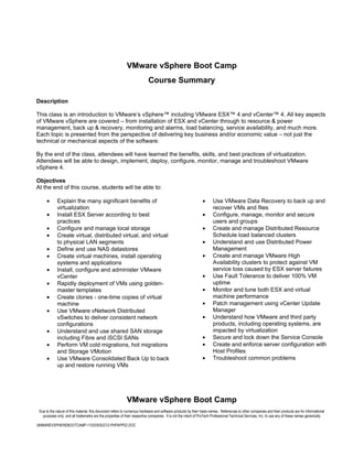 VMware vSphere Boot Camp
                                                                          Course Summary

Description

This class is an introduction to VMware’s vSphere™ including VMware ESX™ 4 and vCenter™ 4. All key aspects
of VMware vSphere are covered – from installation of ESX and vCenter through to resource & power
management, back up & recovery, monitoring and alarms, load balancing, service availability, and much more.
Each topic is presented from the perspective of delivering key business and/or economic value – not just the
technical or mechanical aspects of the software.

By the end of the class, attendees will have learned the benefits, skills, and best practices of virtualization.
Attendees will be able to design, implement, deploy, configure, monitor, manage and troubleshoot VMware
vSphere 4.

Objectives
At the end of this course, students will be able to:

      •      Explain the many significant benefits of                                                          •      Use VMware Data Recovery to back up and
             virtualization                                                                                           recover VMs and files
      •      Install ESX Server according to best                                                              •      Configure, manage, monitor and secure
             practices                                                                                                users and groups
      •      Configure and manage local storage                                                                •      Create and manage Distributed Resource
      •      Create virtual, distributed virtual, and virtual                                                         Schedule load balanced clusters
             to physical LAN segments                                                                          •      Understand and use Distributed Power
      •      Define and use NAS datastores                                                                            Management
      •      Create virtual machines, install operating                                                        •      Create and manage VMware High
             systems and applications                                                                                 Availability clusters to protect against VM
      •      Install, configure and administer VMware                                                                 service loss caused by ESX server failures
             vCenter                                                                                           •      Use Fault Tolerance to deliver 100% VM
      •      Rapidly deployment of VMs using golden-                                                                  uptime
             master templates                                                                                  •      Monitor and tune both ESX and virtual
      •      Create clones - one-time copies of virtual                                                               machine performance
             machine                                                                                           •      Patch management using vCenter Update
      •      Use VMware vNetwork Distributed                                                                          Manager
             vSwitches to deliver consistent network                                                           •      Understand how VMware and third party
             configurations                                                                                           products, including operating systems, are
      •      Understand and use shared SAN storage                                                                    impacted by virtualization
             including Fibre and iSCSI SANs                                                                    •      Secure and lock down the Service Console
      •      Perform VM cold migrations, hot migrations                                                        •      Create and enforce server configuration with
             and Storage VMotion                                                                                      Host Profiles
      •      Use VMware Consolidated Back Up to back                                                           •      Troubleshoot common problems
             up and restore running VMs




                                                            VMware vSphere Boot Camp
 Due to the nature of this material, this document refers to numerous hardware and software products by their trade names. References to other companies and their products are for informational
   purposes only, and all trademarks are the properties of their respective companies. It is not the intent of ProTech Professional Technical Services, Inc. to use any of these names generically

VMWAREVSPHEREBOOTCAMP-110205092212-PHPAPP02.DOC
 