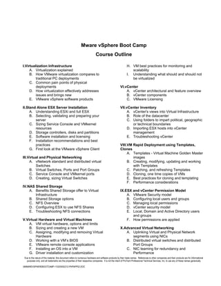 Mware vSphere Boot Camp
                                                                             Course Outline

I.Virtualization Infrastructure                                                                                H. VM best practices for monitoring and
     A. Virtualization explained                                                                                  scalability
     B. How VMware virtualization compares to                                                                  I. Understanding what should and should not
         traditional PC deployments                                                                               be virtualized
     C. Common pain points of physical
         deployments                                                                                    VI.vCenter
     D. How virtualization effectively addresses                                                            A. vCenter architectural and feature overview
         issues and brings new                                                                              B. vCenter components
     E. VMware vSphere software products                                                                    C. VMware Licensing

II.Stand Alone ESX Server Installation                                                                  VII.vCenter Inventory
     A. Understanding ESXi and full ESX                                                                      A. vCenter's views into Virtual Infrastructure
     B. Selecting, validating and preparing your                                                             B. Role of the datacenter
        server                                                                                               C. Using folders to impart political, geographic
     C. Sizing Service Console and VMkernel                                                                     or technical boundaries
        resources                                                                                            D. Importing ESX hosts into vCenter
     D. Storage controllers, disks and partitions                                                               management
     E. Software installation and licensing                                                                  E. Troubleshooting vCenter
     F. Installation recommendations and best
        practices                                                                                       VIII.VM Rapid Deployment using Templates,
     G. First look at the VMware vSphere Client                                                         Clones
                                                                                                             A. Templates - Virtual Machine Golden Master
III.Virtual and Physical Networking                                                                             images
     A. vNetwork standard and distributed virtual                                                            B. Creating, modifying, updating and working
         Switches                                                                                               with Templates
     B. Virtual Switches, Ports and Port Groups                                                              C. Patching, and refreshing Templates
     C. Service Console and VMkernel ports                                                                   D. Cloning, one time copies of VMs
     D. Creating, sizing Virtual Switches                                                                    E. Best practices for cloning and templating
                                                                                                             F. Performance considerations
IV.NAS Shared Storage
    A. Benefits Shared Storage offer to Virtual                                                         IX.ESX and vCenter Permission Model
       Infrastructure                                                                                       A. VMware Security model
    B. Shared Storage options                                                                               B. Configuring local users and groups
    C. NFS Overview                                                                                         C. Managing local permissions
    D. Configuring ESX to use NFS Shares                                                                    D. vCenter security model
    E. Troubleshooting NFS connections                                                                      E. Local, Domain and Active Directory users
                                                                                                               and groups
V.Virtual Hardware and Virtual Machines                                                                     F. How permissions are applied
    A. VM virtual hardware, options and limits
    B. Sizing and creating a new VM                                                                     X.Advanced Virtual Networking
    C. Assigning, modifying and removing Virtual                                                           A. Uplinking Virtual and Physical Network
        Hardware                                                                                              segments using NICs
    D. Working with a VM’s BIOS                                                                            B. Distributed virtual switches and distributed
    E. VMware remote console applications                                                                     Port Groups
    F. Installing an OS into a VM                                                                          C. NIC teaming for redundancy and
    G. Driver installation and customization                                                                  Performance
 Due to the nature of this material, this document refers to numerous hardware and software products by their trade names. References to other companies and their products are for informational
   purposes only, and all trademarks are the properties of their respective companies. It is not the intent of ProTech Professional Technical Services, Inc. to use any of these names generically

VMWAREVSPHEREBOOTCAMP-110205092212-PHPAPP02.DOC
 