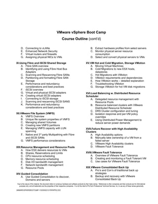 VMware vSphere Boot Camp
                                                                    Course Outline (cont’d)

      D.     Connecting to vLANs                                                                               B. Extract hardware profiles from select servers
      E.     Enhanced Network Security                                                                         C. Monitor physical server resource
      F.     Virtual routers and firewalls                                                                        consumption
      G.     Assigning physical NICs to VMs                                                                    D. Select and convert physical servers to VMs

XI.Using Fibre and iSCSI Shared Storage                                                                 XV.VM Hot and Cold Migration, Storage VMotion
    A. Fibre SAN overview                                                                                  A. Moving Virtual Machines
    B. Identifying and using Fibre Host Bus                                                                B. Cold Migrations to new ESX hosts,
       Adapters                                                                                               datastores
    C. Scanning and Rescanning Fibre SANs                                                                  C. Hot Migrations with VMotion
    D. Partitioning and formatting Fibre SAN                                                               D. VMotion requirements and dependencies
       Storage                                                                                             E. How VMotion works – detailed explanation
    E. Performance and redundancy                                                                          F. Troubleshooting VMotion
       considerations and best practices                                                                   G. Storage VMotion for hot VM disk migrations
    F. iSCSI overview
    G. Virtual and physical iSCSI adapters                                                              XVI.Load Balancing w. Distributed Resource
    H. Creating virtual iSCSI adapters                                                                  Scheduler
    I. Connecting to iSCSI storage                                                                          A. Delegated resource management with
    J. Scanning and rescanning iSCSI SANS                                                                      Resource Pools
    K. Performance and redundancy                                                                           B. Resource balanced clusters with VMware
       considerations and best practices                                                                       Distributed Resource Scheduler
                                                                                                            C. DRS Cluster configuration and tuning
XII.VMware File System (VMFS)                                                                               D. Isolation response and per-VM policy
    A. VMFS Overview                                                                                           overrides
    B. Unique file system properties of VMFS                                                                E. Using Distributed Power Management to
    C. Managing shared Volumes                                                                                 reduce server power demands
    D. Creating new VMFS partitions
    E. Managing VMFS capacity with LUN                                                                  XVII.Failure Recover with High Availability
       spanning                                                                                         Clusters
    F. Native and 3rd party Multipathing with Fibre                                                         A. High Availability options
       and iSCSI SANs                                                                                       B. Manually take ownership of a VM from a
    G. VMFS performance considerations                                                                          failed server
                                                                                                            C. VMware High Availability clusters
XIII.Resource Management and Resource Pools                                                                 D. VMware Fault Tolerance
     A. How ESX delivers resources to VMs
     B. Shares, Reservations and Limits                                                                 XVIII.VMware Fault Tolerance
     C. CPU resource scheduling                                                                             A. Overview of VMware Fault Tolerance
     D. Memory resource scheduling                                                                          B. Creating and monitoring a Fault Tolerant VM
     E. Disk I/O bandwidth management                                                                       C. Use cases for VMware Fault Tolerance
     F. Network bandwidth management
     G. Resource Pools                                                                                  XIX.VMware Consolidated Back Up
                                                                                                            A. Pro’s and Con’s of traditional back up
XIV.Guided Consolidation                                                                                       strategies
    A. Use Guided Consolidation to discover,                                                                B. Backup and recovery with VMware
       Domains and servers                                                                                     Consolidated Back Up
 Due to the nature of this material, this document refers to numerous hardware and software products by their trade names. References to other companies and their products are for informational
   purposes only, and all trademarks are the properties of their respective companies. It is not the intent of ProTech Professional Technical Services, Inc. to use any of these names generically

VMWAREVSPHEREBOOTCAMP-110205092212-PHPAPP02.DOC
 