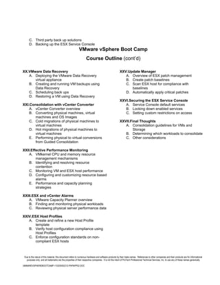 C. Third party back up solutions
      D. Backing up the ESX Service Console
                                                            VMware vSphere Boot Camp
                                                                    Course Outline (cont’d)

XX.VMware Data Recovery                                                                                 XXV.Update Manager
   A. Deploying the VMware Data Recovery                                                                   A. Overview of ESX patch management
      virtual appliance                                                                                    B. Create patch baselines
   B. Creating and running VM backups using                                                                C. Scan ESX host for compliance with
      Data Recovery                                                                                           baselines
   C. Scheduling back ups                                                                                  D. Automatically apply critical patches
   D. Restoring a VM using Data Recovery
                                                                                                        XXVI.Securing the ESX Service Console
XXI.Consolidation with vCenter Converter                                                                   A. Service Console default services
    A. vCenter Converter overview                                                                          B. Locking down enabled services
    B. Converting physical machines, virtual                                                               C. Setting custom restrictions on access
       machines and OS Images
    C. Cold migrations of physical machines to                                                          XXVII.Final Thoughts
       virtual machines                                                                                    A. Consolidation guidelines for VMs and
    D. Hot migrations of physical machines to                                                                   Storage
       virtual machines                                                                                    B. Determining which workloads to consolidate
    E. Performing physical to virtual conversions                                                          C. Other considerations
       from Guided Consolidation

XXII.Effective Performance Monitoring
    A. VMkernel CPU and memory resource
        management mechanisms
    B. Identifying and resolving resource
        contention
    C. Monitoring VM and ESX host performance
    D. Configuring and customizing resource based
        alarms
    E. Performance and capacity planning
        strategies

XXIII.ESX and vCenter Alarms
    A. VMware Capacity Planner overview
    B. Finding and monitoring physical workloads
    C. Reviewing physical server performance data

XXIV.ESX Host Profiles
   A. Create and refine a new Host Profile
       template
   B. Verify host configuration compliance using
       Host Profiles
   C. Enforce configuration standards on non-
       compliant ESX hosts



 Due to the nature of this material, this document refers to numerous hardware and software products by their trade names. References to other companies and their products are for informational
   purposes only, and all trademarks are the properties of their respective companies. It is not the intent of ProTech Professional Technical Services, Inc. to use any of these names generically

VMWAREVSPHEREBOOTCAMP-110205092212-PHPAPP02.DOC
 