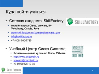 Куда пойти учиться
#
• Сетевая академия SkillFactory
 Онлайн-курсы Cisco, Vmware, IP-
Telephony, Oracle, Java
 www.skillfactory.ru/courses/vmware_pro
 info@skillfactory.ru
 +7 (800) 700-7785
• Учебный Центр Сиско Системс
 5-дневные очные курсы по Cisco, VMware
 http://www.ciscotrain.ru
 vmware@ciscotrain.ru
 +7 (495) 925-10-75
 