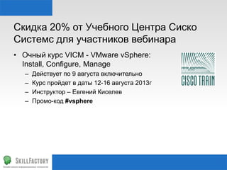 Скидка 20% от Учебного Центра Сиско
Системс для участников вебинара
• Очный курс VICM - VMware vSphere:
Install, Configure, Manage
– Действует по 9 августа включительно
– Курс пройдет в даты 12-16 августа 2013г
– Инструктор – Евгений Киселев
– Промо-код #vsphere
 