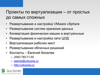 Проекты по виртуализации – от простых
до самых сложных
• Развертывание и настройка VMware vSphere
• Развертывание систем хранения данных
• Конвертация физических машин в виртуальные
• Развертывание и настройка сети ЦОД
• Виртуализация рабочих мест
• Развертывание облачных решений
• Контакты – Евгений Киселев:
– (495) 780-71-55
– askme@vdczone.ru
– http://vdczone.ru
 
