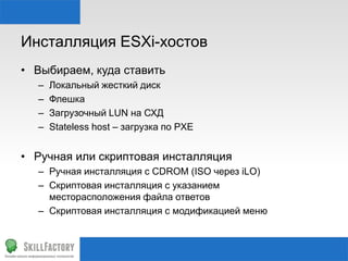 Инсталляция ESXi-хостов
• Выбираем, куда ставить
– Локальный жесткий диск
– Флешка
– Загрузочный LUN на СХД
– Stateless host – загрузка по PXE
• Ручная или скриптовая инсталляция
– Ручная инсталляция с CDROM (ISO через iLO)
– Скриптовая инсталляция с указанием
месторасположения файла ответов
– Скриптовая инсталляция с модификацией меню
 