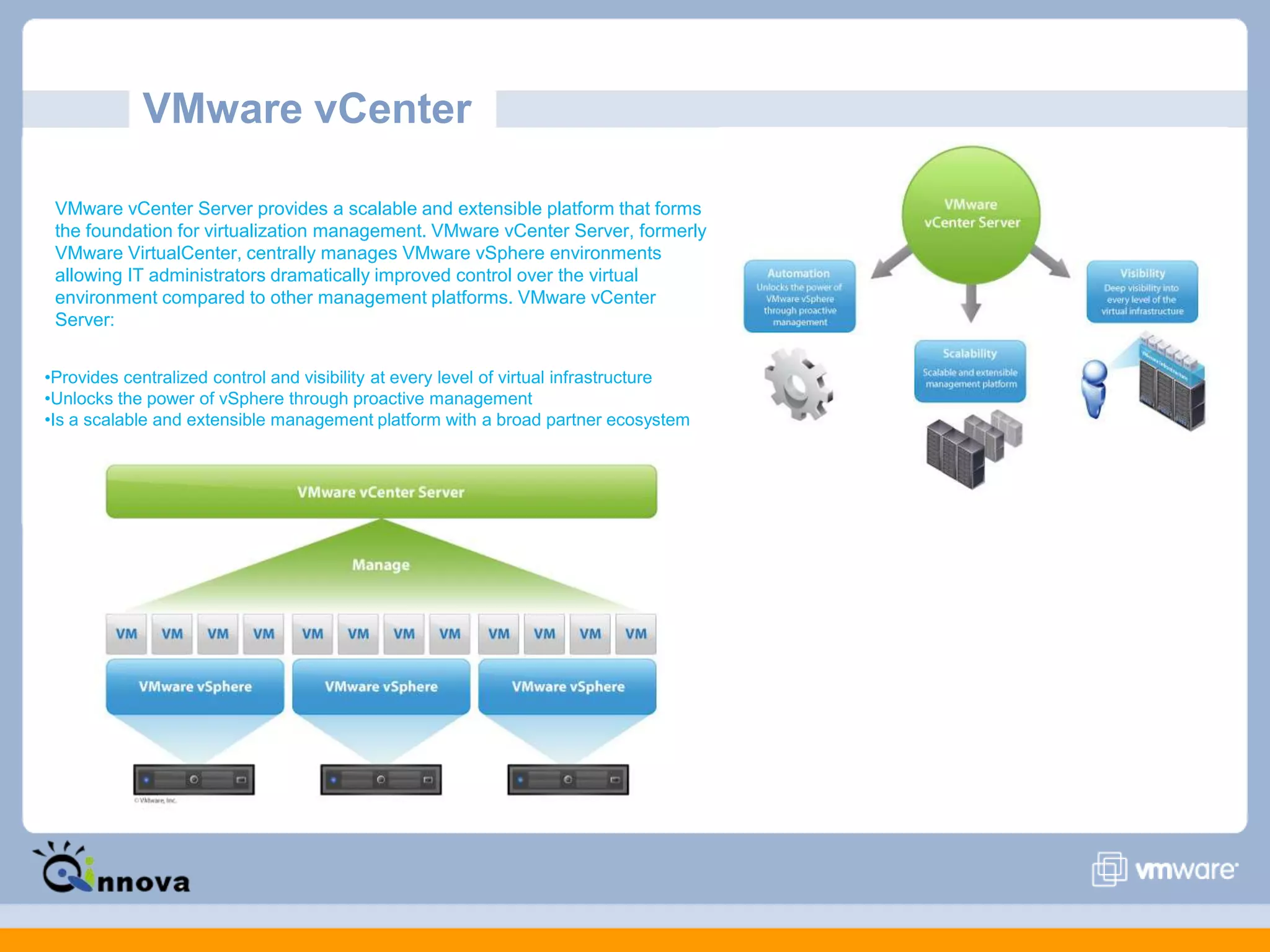 VMware vCenter
VMware vCenter Server provides a scalable and extensible platform that forms
the foundation for virtualization management. VMware vCenter Server, formerly
VMware VirtualCenter, centrally manages VMware vSphere environments
allowing IT administrators dramatically improved control over the virtual
environment compared to other management platforms. VMware vCenter
Server:
•Provides centralized control and visibility at every level of virtual infrastructure
•Unlocks the power of vSphere through proactive management
•Is a scalable and extensible management platform with a broad partner ecosystem
 