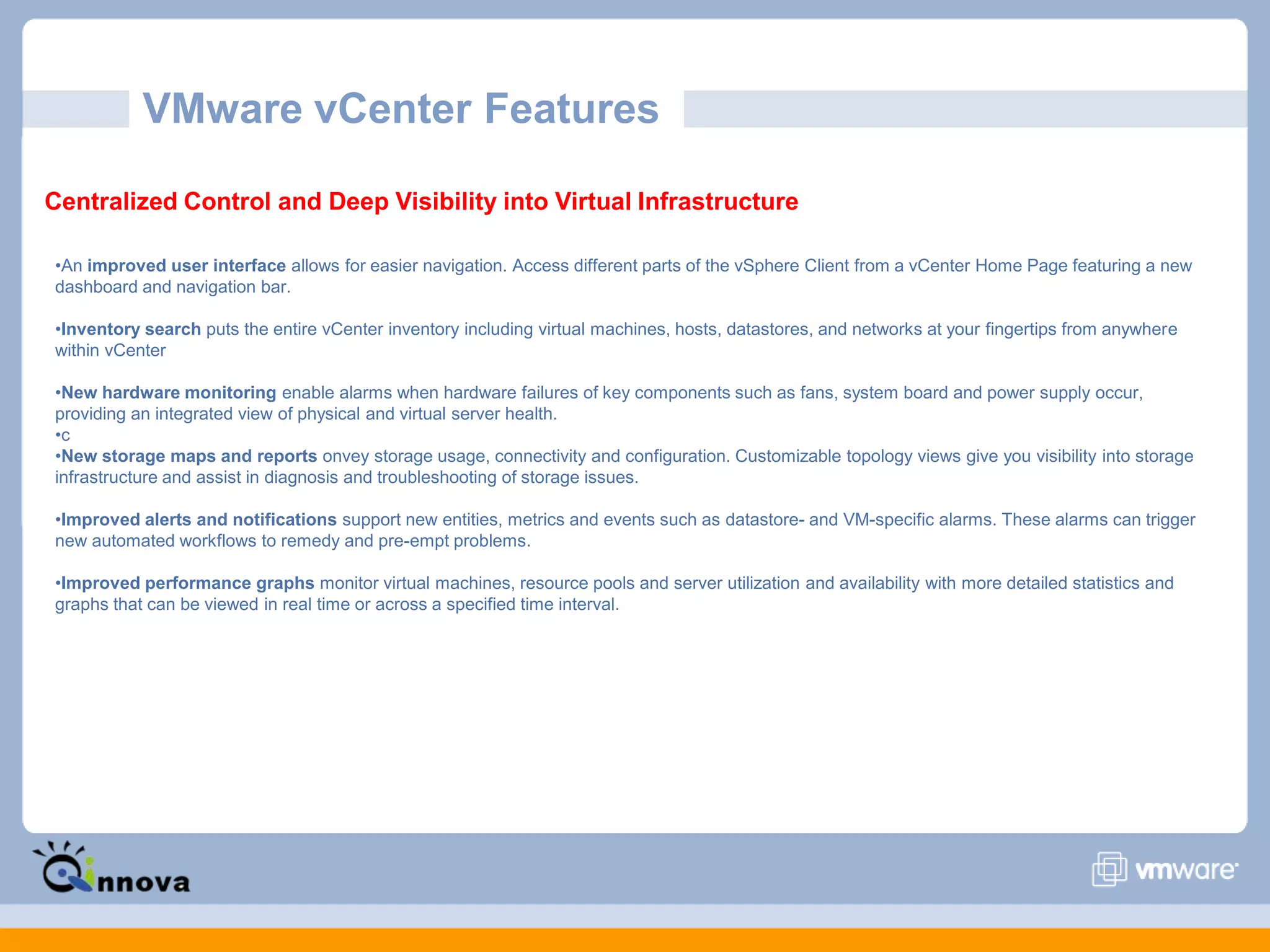 VMware vCenter Features
Centralized Control and Deep Visibility into Virtual Infrastructure
•An improved user interface allows for easier navigation. Access different parts of the vSphere Client from a vCenter Home Page featuring a new
dashboard and navigation bar.
•Inventory search puts the entire vCenter inventory including virtual machines, hosts, datastores, and networks at your fingertips from anywhere
within vCenter
•New hardware monitoring enable alarms when hardware failures of key components such as fans, system board and power supply occur,
providing an integrated view of physical and virtual server health.
•c
•New storage maps and reports onvey storage usage, connectivity and configuration. Customizable topology views give you visibility into storage
infrastructure and assist in diagnosis and troubleshooting of storage issues.
•Improved alerts and notifications support new entities, metrics and events such as datastore- and VM-specific alarms. These alarms can trigger
new automated workflows to remedy and pre-empt problems.
•Improved performance graphs monitor virtual machines, resource pools and server utilization and availability with more detailed statistics and
graphs that can be viewed in real time or across a specified time interval.
 