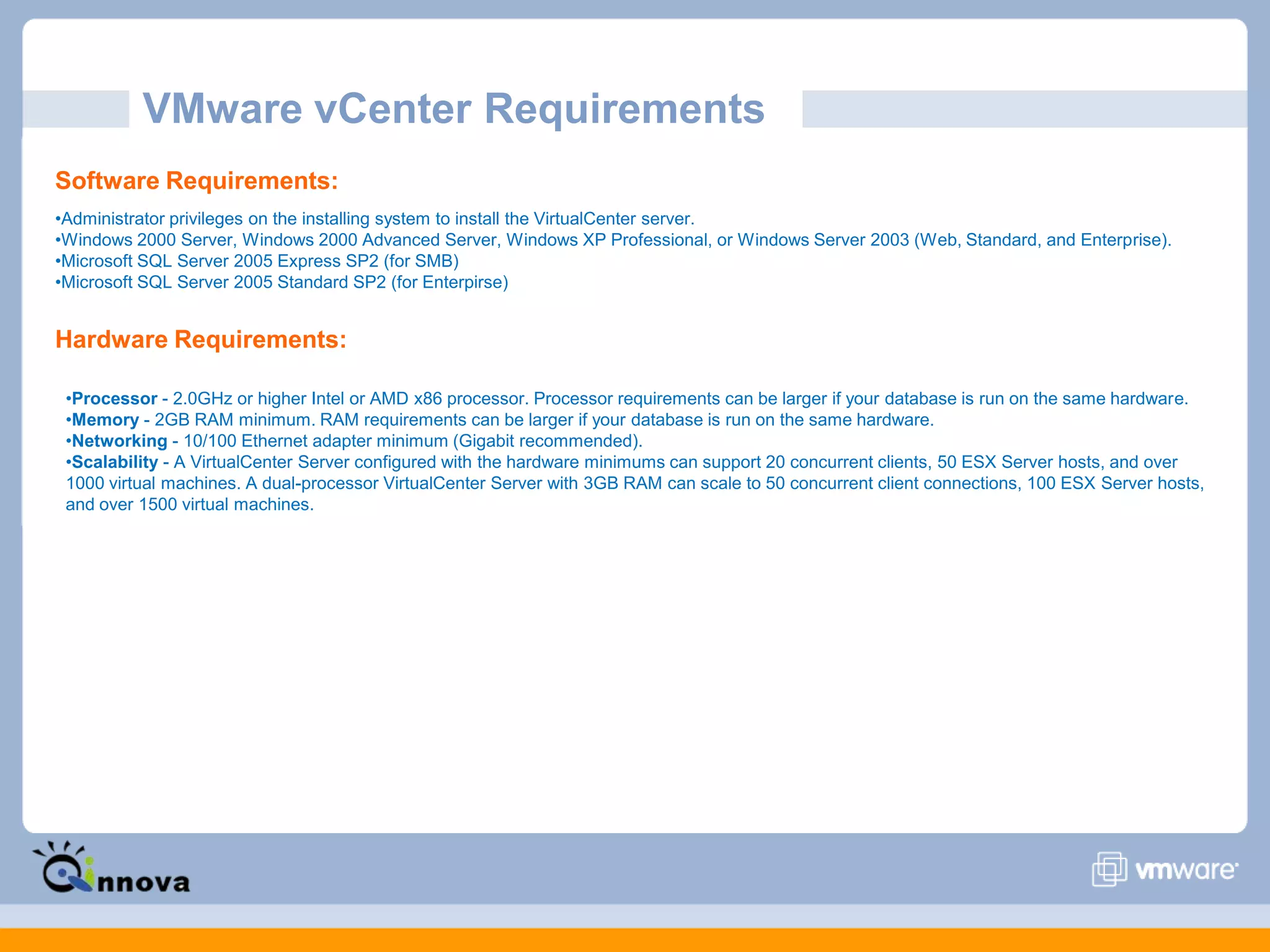 VMware vCenter Requirements
Software Requirements:
•Administrator privileges on the installing system to install the VirtualCenter server.
•Windows 2000 Server, Windows 2000 Advanced Server, Windows XP Professional, or Windows Server 2003 (Web, Standard, and Enterprise).
•Microsoft SQL Server 2005 Express SP2 (for SMB)
•Microsoft SQL Server 2005 Standard SP2 (for Enterpirse)
Hardware Requirements:
•Processor - 2.0GHz or higher Intel or AMD x86 processor. Processor requirements can be larger if your database is run on the same hardware.
•Memory - 2GB RAM minimum. RAM requirements can be larger if your database is run on the same hardware.
•Networking - 10/100 Ethernet adapter minimum (Gigabit recommended).
•Scalability - A VirtualCenter Server configured with the hardware minimums can support 20 concurrent clients, 50 ESX Server hosts, and over
1000 virtual machines. A dual-processor VirtualCenter Server with 3GB RAM can scale to 50 concurrent client connections, 100 ESX Server hosts,
and over 1500 virtual machines.
 