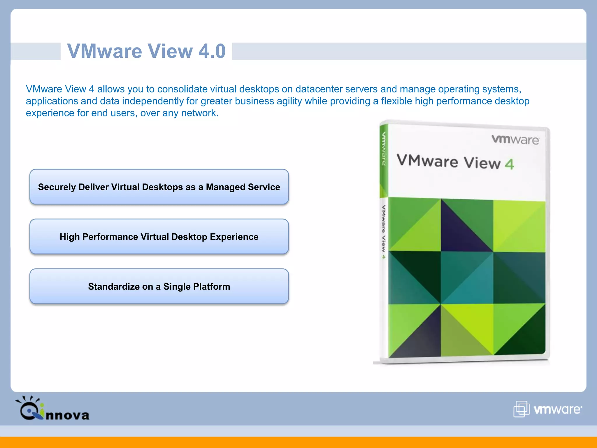 VMware View 4.0
VMware View 4 allows you to consolidate virtual desktops on datacenter servers and manage operating systems,
applications and data independently for greater business agility while providing a flexible high performance desktop
experience for end users, over any network.
Securely Deliver Virtual Desktops as a Managed Service
High Performance Virtual Desktop Experience
Standardize on a Single Platform
 