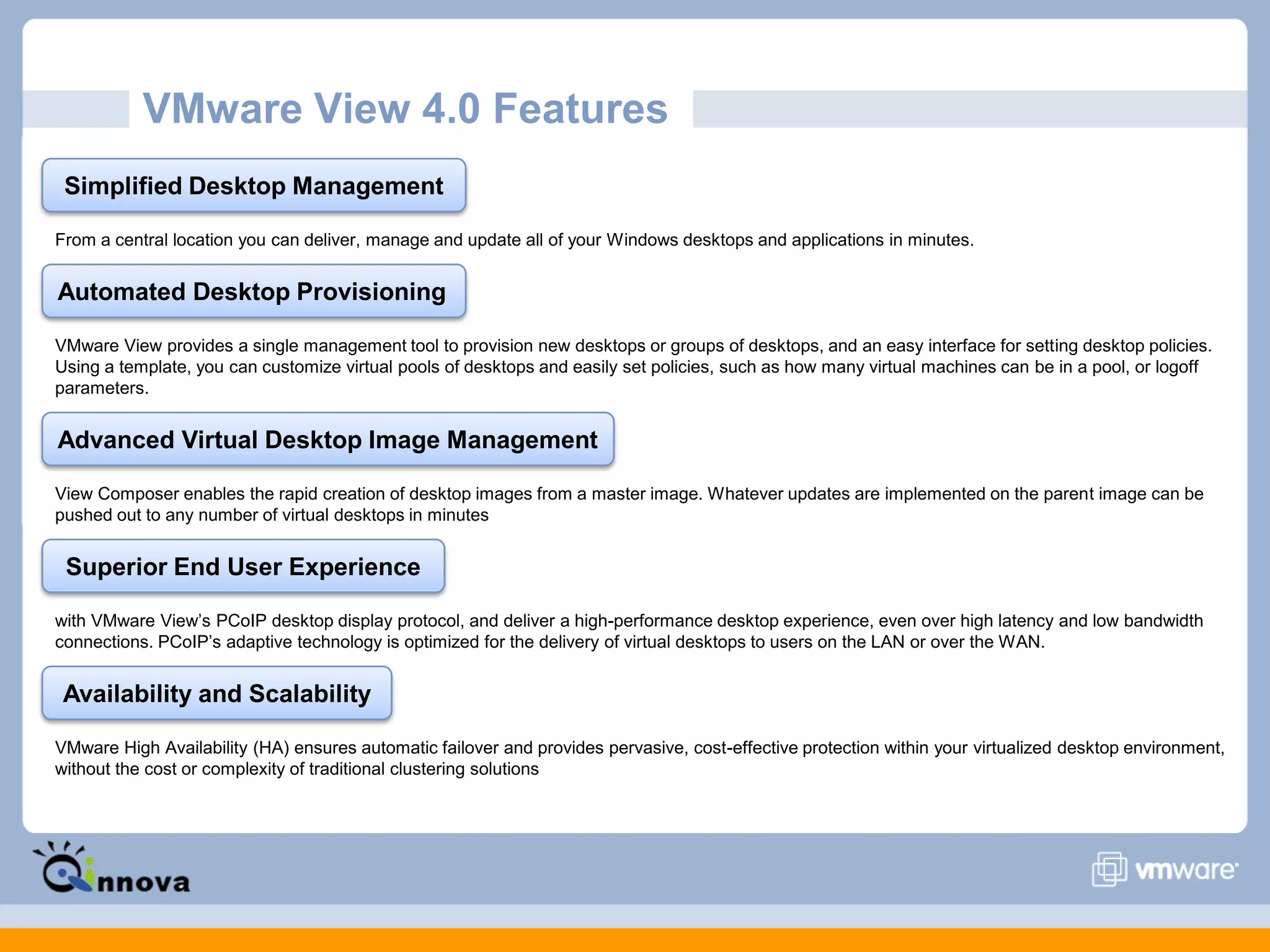 VMware View 4.0 Features
Simplified Desktop Management
From a central location you can deliver, manage and update all of your Windows desktops and applications in minutes.
Automated Desktop Provisioning
VMware View provides a single management tool to provision new desktops or groups of desktops, and an easy interface for setting desktop policies.
Using a template, you can customize virtual pools of desktops and easily set policies, such as how many virtual machines can be in a pool, or logoff
parameters.
Advanced Virtual Desktop Image Management
View Composer enables the rapid creation of desktop images from a master image. Whatever updates are implemented on the parent image can be
pushed out to any number of virtual desktops in minutes
Superior End User Experience
with VMware View’s PCoIP desktop display protocol, and deliver a high-performance desktop experience, even over high latency and low bandwidth
connections. PCoIP’s adaptive technology is optimized for the delivery of virtual desktops to users on the LAN or over the WAN.
Availability and Scalability
VMware High Availability (HA) ensures automatic failover and provides pervasive, cost-effective protection within your virtualized desktop environment,
without the cost or complexity of traditional clustering solutions
 