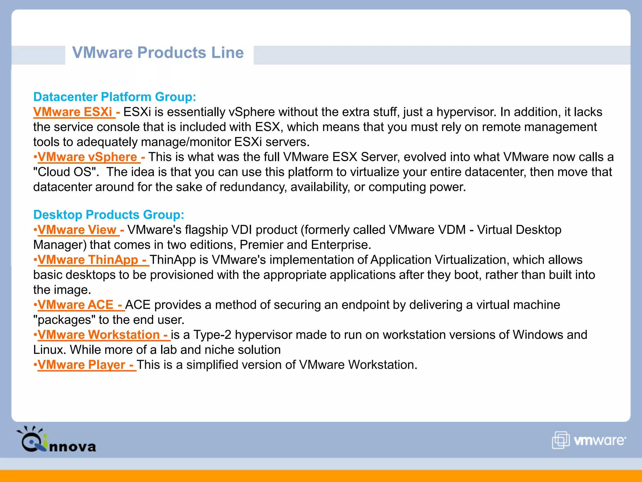 VMware Products Line
Datacenter Platform Group:
VMware ESXi - ESXi is essentially vSphere without the extra stuff, just a hypervisor. In addition, it lacks
the service console that is included with ESX, which means that you must rely on remote management
tools to adequately manage/monitor ESXi servers.
•VMware vSphere - This is what was the full VMware ESX Server, evolved into what VMware now calls a
"Cloud OS". The idea is that you can use this platform to virtualize your entire datacenter, then move that
datacenter around for the sake of redundancy, availability, or computing power.
Desktop Products Group:
•VMware View - VMware's flagship VDI product (formerly called VMware VDM - Virtual Desktop
Manager) that comes in two editions, Premier and Enterprise.
•VMware ThinApp - ThinApp is VMware's implementation of Application Virtualization, which allows
basic desktops to be provisioned with the appropriate applications after they boot, rather than built into
the image.
•VMware ACE - ACE provides a method of securing an endpoint by delivering a virtual machine
"packages" to the end user.
•VMware Workstation - is a Type-2 hypervisor made to run on workstation versions of Windows and
Linux. While more of a lab and niche solution
•VMware Player - This is a simplified version of VMware Workstation.
 