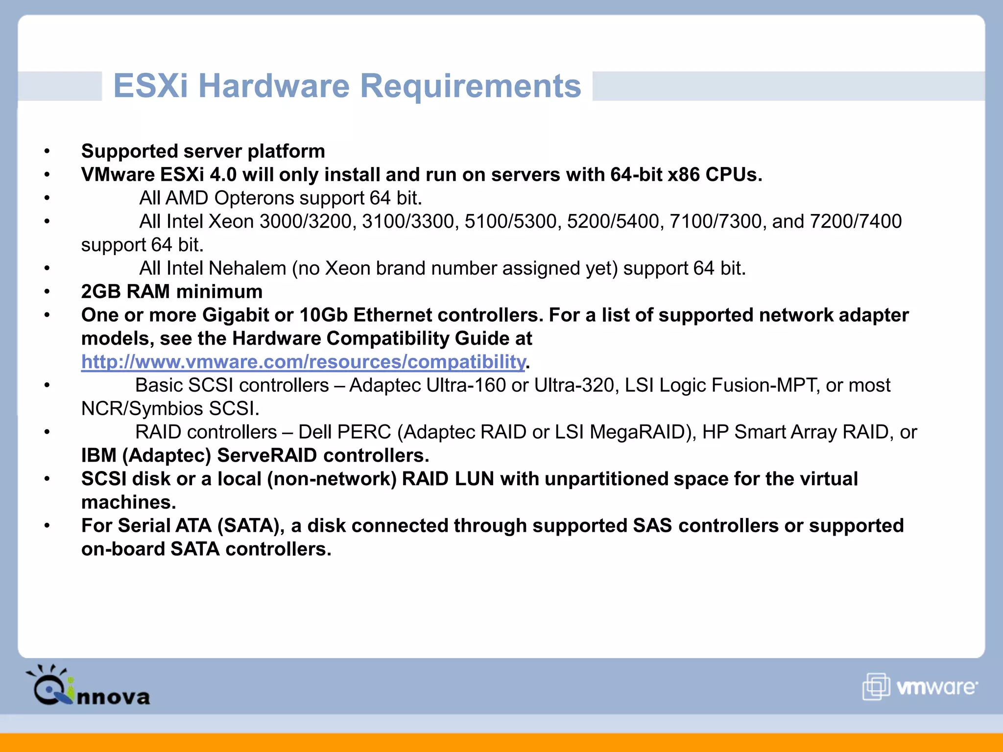 ESXi Hardware Requirements
• Supported server platform
• VMware ESXi 4.0 will only install and run on servers with 64-bit x86 CPUs.
• All AMD Opterons support 64 bit.
• All Intel Xeon 3000/3200, 3100/3300, 5100/5300, 5200/5400, 7100/7300, and 7200/7400
support 64 bit.
• All Intel Nehalem (no Xeon brand number assigned yet) support 64 bit.
• 2GB RAM minimum
• One or more Gigabit or 10Gb Ethernet controllers. For a list of supported network adapter
models, see the Hardware Compatibility Guide at
http://www.vmware.com/resources/compatibility.
• Basic SCSI controllers – Adaptec Ultra-160 or Ultra-320, LSI Logic Fusion-MPT, or most
NCR/Symbios SCSI.
• RAID controllers – Dell PERC (Adaptec RAID or LSI MegaRAID), HP Smart Array RAID, or
IBM (Adaptec) ServeRAID controllers.
• SCSI disk or a local (non-network) RAID LUN with unpartitioned space for the virtual
machines.
• For Serial ATA (SATA), a disk connected through supported SAS controllers or supported
on-board SATA controllers.
 