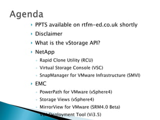 PPTS available on rtfm-ed.co.uk shortly Disclaimer What is the vStorage API? NetApp Rapid Clone Utility (RCU) Virtual Storage Console (VSC) SnapManager for VMware Infrastructure (SMVI) EMC PowerPath for VMware (vSphere4) Storage Views (vSphere4) MirrorView for VMware (SRM4.0 Beta) VDI Deployment Tool (Vi3.5) Fast Clone Utility (vSphere4) CX4 & NaviSphere 