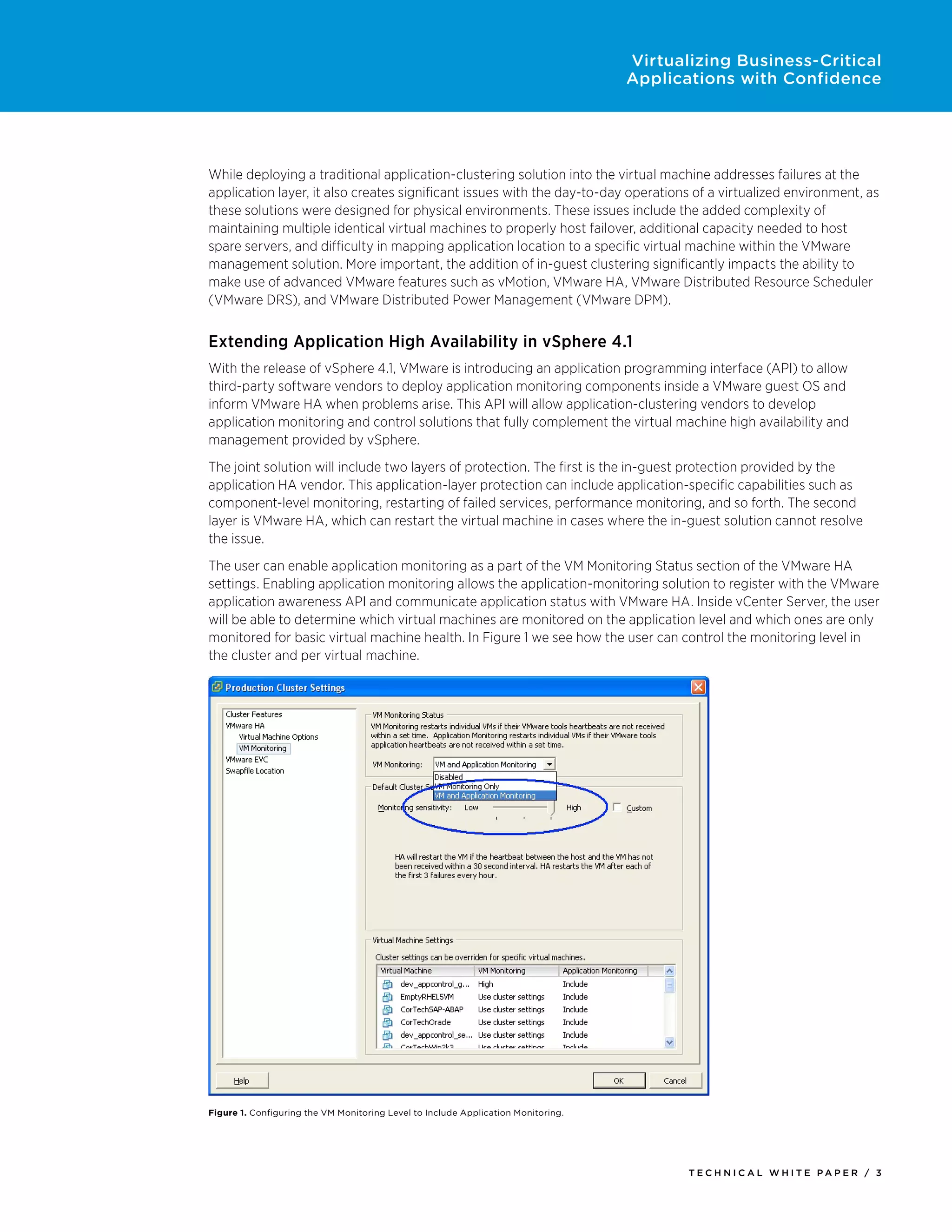 Virtualizing Business-Critical
                                                                                   Applications with Confidence




While deploying a traditional application-clustering solution into the virtual machine addresses failures at the
application layer, it also creates significant issues with the day-to-day operations of a virtualized environment, as
these solutions were designed for physical environments. These issues include the added complexity of
maintaining multiple identical virtual machines to properly host failover, additional capacity needed to host
spare servers, and difficulty in mapping application location to a specific virtual machine within the VMware
management solution. More important, the addition of in-guest clustering significantly impacts the ability to
make use of advanced VMware features such as vMotion, VMware HA, VMware Distributed Resource Scheduler
(VMware DRS), and VMware Distributed Power Management (VMware DPM).


Extending Application High Availability in vSphere 4.1
With the release of vSphere 4.1, VMware is introducing an application programming interface (API) to allow
third-party software vendors to deploy application monitoring components inside a VMware guest OS and
inform VMware HA when problems arise. This API will allow application-clustering vendors to develop
application monitoring and control solutions that fully complement the virtual machine high availability and
management provided by vSphere.
The joint solution will include two layers of protection. The first is the in-guest protection provided by the
application HA vendor. This application-layer protection can include application-specific capabilities such as
component-level monitoring, restarting of failed services, performance monitoring, and so forth. The second
layer is VMware HA, which can restart the virtual machine in cases where the in-guest solution cannot resolve
the issue.
The user can enable application monitoring as a part of the VM Monitoring Status section of the VMware HA
settings. Enabling application monitoring allows the application-monitoring solution to register with the VMware
application awareness API and communicate application status with VMware HA. Inside vCenter Server, the user
will be able to determine which virtual machines are monitored on the application level and which ones are only
monitored for basic virtual machine health. In Figure 1 we see how the user can control the monitoring level in
the cluster and per virtual machine.




Figure 1. Configuring the VM Monitoring Level to Include Application Monitoring.




                                                                                          Tech n i c al Wh iTe PaPe R / 3
 