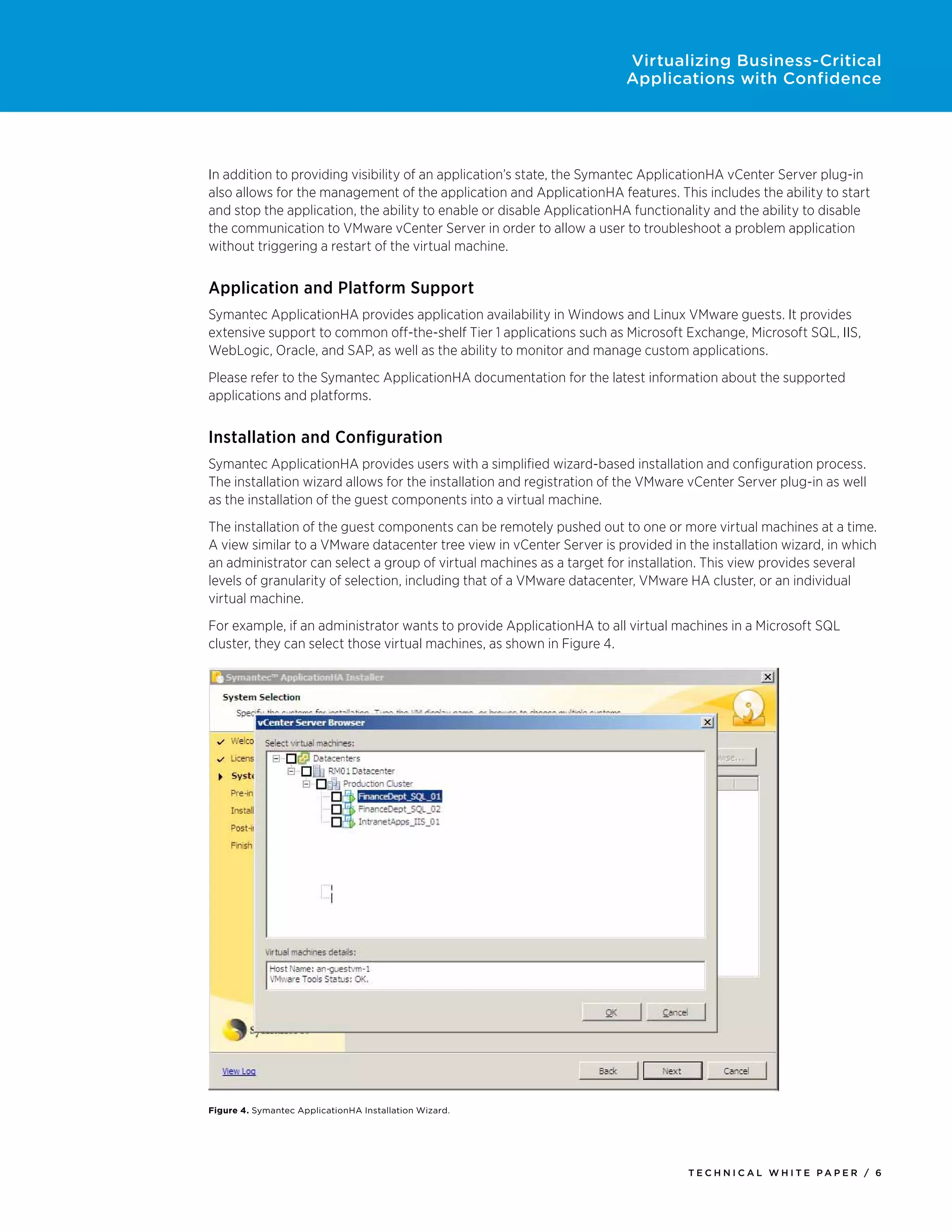 Virtualizing Business-Critical
                                                                       Applications with Confidence




In addition to providing visibility of an application’s state, the Symantec ApplicationHA vCenter Server plug-in
also allows for the management of the application and ApplicationHA features. This includes the ability to start
and stop the application, the ability to enable or disable ApplicationHA functionality and the ability to disable
the communication to VMware vCenter Server in order to allow a user to troubleshoot a problem application
without triggering a restart of the virtual machine.


Application and Platform Support
Symantec ApplicationHA provides application availability in Windows and Linux VMware guests. It provides
extensive support to common off-the-shelf Tier 1 applications such as Microsoft Exchange, Microsoft SQL, IIS,
WebLogic, Oracle, and SAP, as well as the ability to monitor and manage custom applications.
Please refer to the Symantec ApplicationHA documentation for the latest information about the supported
applications and platforms.


Installation and Configuration
Symantec ApplicationHA provides users with a simplified wizard-based installation and configuration process.
The installation wizard allows for the installation and registration of the VMware vCenter Server plug-in as well
as the installation of the guest components into a virtual machine.
The installation of the guest components can be remotely pushed out to one or more virtual machines at a time.
A view similar to a VMware datacenter tree view in vCenter Server is provided in the installation wizard, in which
an administrator can select a group of virtual machines as a target for installation. This view provides several
levels of granularity of selection, including that of a VMware datacenter, VMware HA cluster, or an individual
virtual machine.
For example, if an administrator wants to provide ApplicationHA to all virtual machines in a Microsoft SQL
cluster, they can select those virtual machines, as shown in Figure 4.




Figure 4. Symantec ApplicationHA Installation Wizard.




                                                                                  Tech n i c al Wh iTe PaPe R / 6
 