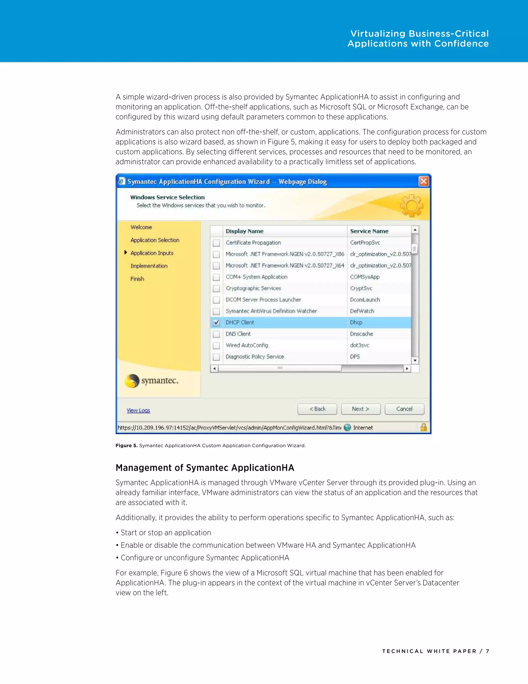 Virtualizing Business-Critical
                                                                            Applications with Confidence




A simple wizard-driven process is also provided by Symantec ApplicationHA to assist in configuring and
monitoring an application. Off-the-shelf applications, such as Microsoft SQL or Microsoft Exchange, can be
configured by this wizard using default parameters common to these applications.
Administrators can also protect non off-the-shelf, or custom, applications. The configuration process for custom
applications is also wizard based, as shown in Figure 5, making it easy for users to deploy both packaged and
custom applications. By selecting different services, processes and resources that need to be monitored, an
administrator can provide enhanced availability to a practically limitless set of applications.




Figure 5. Symantec ApplicationHA Custom Application Configuration Wizard.



Management of Symantec ApplicationHA
Symantec ApplicationHA is managed through VMware vCenter Server through its provided plug-in. Using an
already familiar interface, VMware administrators can view the status of an application and the resources that
are associated with it.
Additionally, it provides the ability to perform operations specific to Symantec ApplicationHA, such as:
•	Start or stop an application
•	Enable or disable the communication between VMware HA and Symantec ApplicationHA
•	Configure or unconfigure Symantec ApplicationHA
For example, Figure 6 shows the view of a Microsoft SQL virtual machine that has been enabled for
ApplicationHA. The plug-in appears in the context of the virtual machine in vCenter Server’s Datacenter
view on the left.




                                                                                   Tech n i c al Wh iTe PaPe R / 7
 