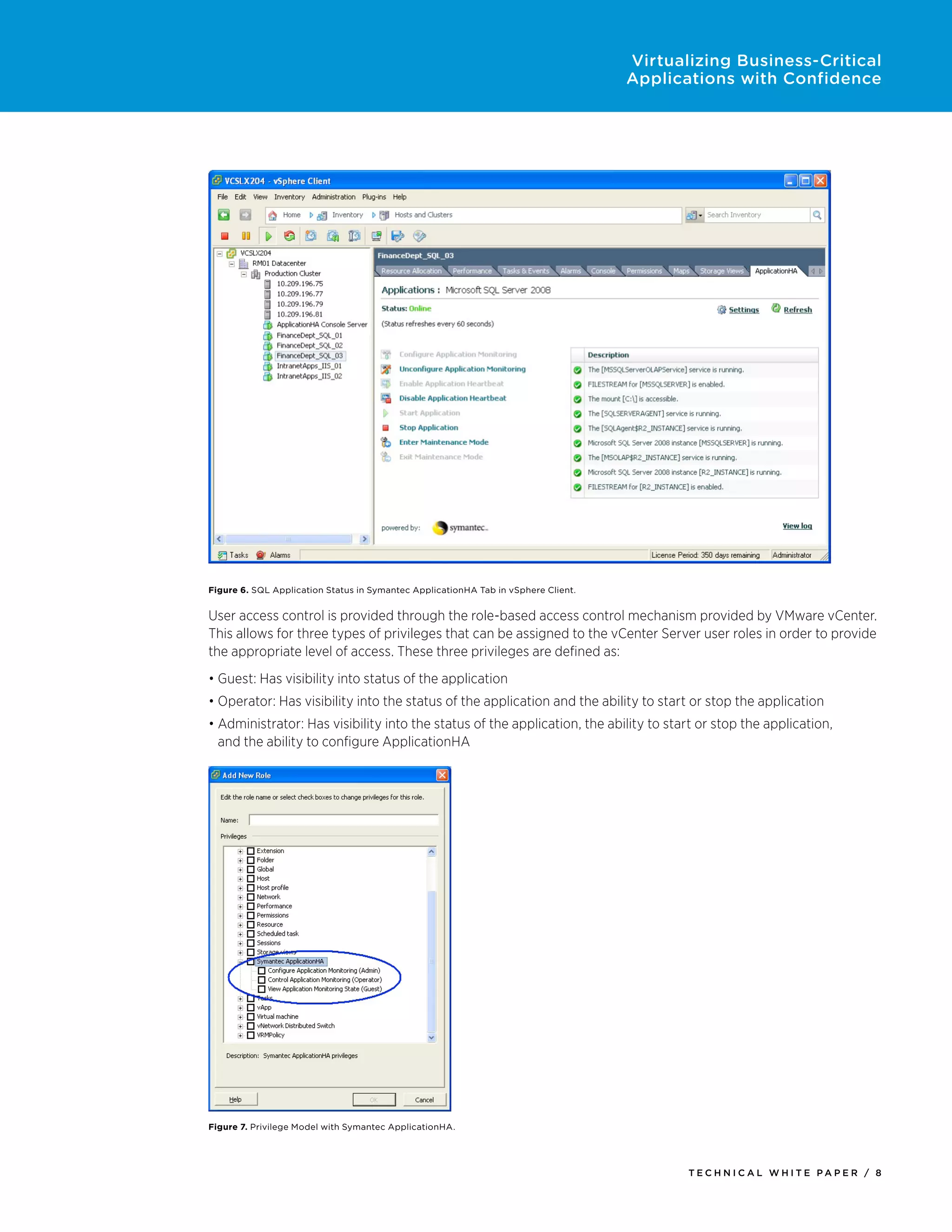 Virtualizing Business-Critical
                                                                                    Applications with Confidence




Figure 6. SQL Application Status in Symantec ApplicationHA Tab in vSphere Client.


User access control is provided through the role-based access control mechanism provided by VMware vCenter.
This allows for three types of privileges that can be assigned to the vCenter Server user roles in order to provide
the appropriate level of access. These three privileges are defined as:
•	Guest: Has visibility into status of the application
•	Operator: Has visibility into the status of the application and the ability to start or stop the application
•	Administrator: Has visibility into the status of the application, the ability to start or stop the application,
  and the ability to configure ApplicationHA




Figure 7. Privilege Model with Symantec ApplicationHA.




                                                                                           Tech n i c al Wh iTe PaPe R / 8
 
