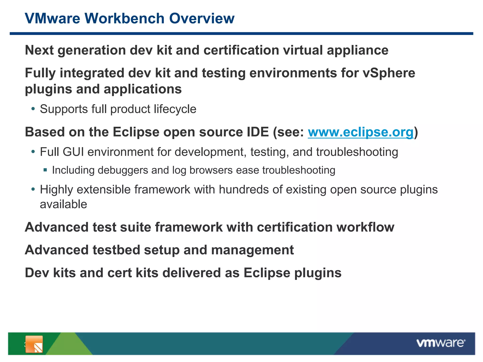 3
VMware Workbench Overview
Next generation dev kit and certification virtual appliance
Fully integrated dev kit and testing environments for vSphere
plugins and applications
• Supports full product lifecycle
Based on the Eclipse open source IDE (see: www.eclipse.org)
• Full GUI environment for development, testing, and troubleshooting
 Including debuggers and log browsers ease troubleshooting
• Highly extensible framework with hundreds of existing open source plugins
available
Advanced test suite framework with certification workflow
Advanced testbed setup and management
Dev kits and cert kits delivered as Eclipse plugins
 