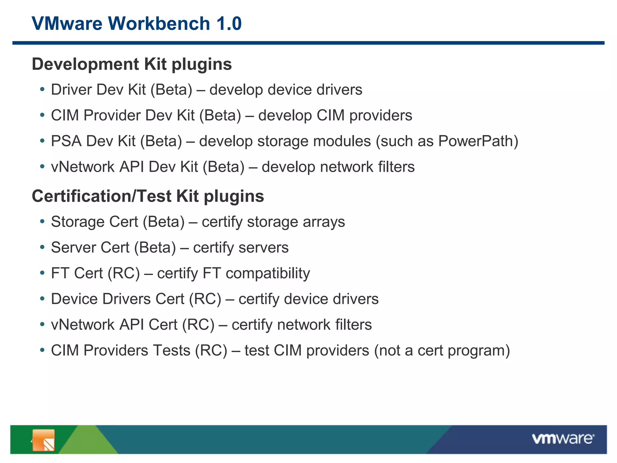 4
VMware Workbench 1.0
Development Kit plugins
• Driver Dev Kit (Beta) – develop device drivers
• CIM Provider Dev Kit (Beta) – develop CIM providers
• PSA Dev Kit (Beta) – develop storage modules (such as PowerPath)
• vNetwork API Dev Kit (Beta) – develop network filters
Certification/Test Kit plugins
• Storage Cert (Beta) – certify storage arrays
• Server Cert (Beta) – certify servers
• FT Cert (RC) – certify FT compatibility
• Device Drivers Cert (RC) – certify device drivers
• vNetwork API Cert (RC) – certify network filters
• CIM Providers Tests (RC) – test CIM providers (not a cert program)
 