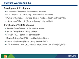4
VMware Workbench 1.0
Development Kit plugins
• Driver Dev Kit (Beta) – develop device drivers
• CIM Provider Dev Kit (Beta) – develop CIM providers
• PSA Dev Kit (Beta) – develop storage modules (such as PowerPath)
• vNetwork API Dev Kit (Beta) – develop network filters
Certification/Test Kit plugins
• Storage Cert (Beta) – certify storage arrays
• Server Cert (Beta) – certify servers
• FT Cert (RC) – certify FT compatibility
• Device Drivers Cert (RC) – certify device drivers
• vNetwork API Cert (RC) – certify network filters
• CIM Providers Tests (RC) – test CIM providers (not a cert program)
 