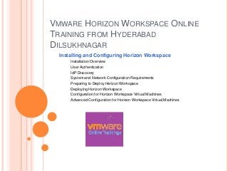 VMWARE HORIZON WORKSPACE ONLINE
TRAINING FROM HYDERABAD
DILSUKHNAGAR
Installing and Configuring Horizon Workspace
Installation Overview
User Authentication
IdP Discovery
System and Network Configuration Requirements
Preparing to Deploy Horizon Workspace
Deploying Horizon Workspace
Configuration for Horizon Workspace Virtual Machines
Advanced Configuration for Horizon Workspace Virtual Machines
 