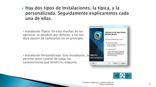  Hay dos tipos de Instalaciones, la típica, y la
personalizada. Seguidamente explicaremos cada
una de ellas.
Instalacion, configuracion y utlizacion basica de
VmWare Workstation 10
• Instalación Típica: En esta muchas de las
opciones se pondrán por defecto, y no nos
dará opción de cambiarlas en un principio.
• Instalación Personalizada: Esta Instalación, te
permite tener control de todas las
características que tendrá tu máquina.
 