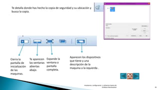 Te detalla donde has hecho la copia de seguridad y su ubicación y
busca la copia.
Cierra la
pantalla de
inicialización
de las
maquinas.
Te aparecen
las ventanas
abiertas
abajo.
Expande la
ventana a
pantalla
completa.
Aparecen los dispositivos
que tiene y una
descripción de la
maquina a la izquierda .
Instalacion, configuracion y utlizacion basica de
VmWare Workstation 39
 