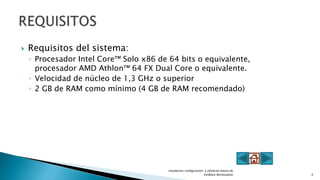 Requisitos del sistema:
◦ Procesador Intel Core™ Solo x86 de 64 bits o equivalente,
procesador AMD Athlon™ 64 FX Dual Core o equivalente.
◦ Velocidad de núcleo de 1,3 GHz o superior
◦ 2 GB de RAM como mínimo (4 GB de RAM recomendado)
Instalacion, configuracion y utlizacion basica de
VmWare Workstation 4
 