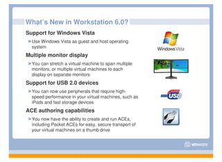 What’s New in Workstation 6.0?
Support for Windows Vista
  Use Windows Vista as guest and host operating
  system
Multiple monitor display
  You can stretch a virtual machine to span multiple
  monitors, or multiple virtual machines to each
  display on separate monitors
Support for USB 2.0 devices
  You can now use peripherals that require high-
  speed performance in your virtual machines, such as
  iPods and fast storage devices
ACE authoring capabilities
  You now have the ability to create and run ACEs,
  including Pocket ACEs for easy, secure transport of
  your virtual machines on a thumb drive
 