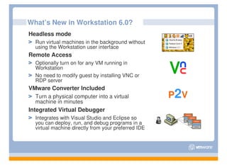 What’s New in Workstation 6.0?
Headless mode
  Run virtual machines in the background without
  using the Workstation user interface
Remote Access
  Optionally turn on for any VM running in
  Workstation
  No need to modify guest by installing VNC or
  RDP server
VMware Converter Included
  Turn a physical computer into a virtual            P2V
  machine in minutes
Integrated Virtual Debugger
  Integrates with Visual Studio and Eclipse so
  you can deploy, run, and debug programs in a
  virtual machine directly from your preferred IDE
 