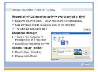 Virtual Machine Record/Replay

Record all virtual machine activity over a period of time
  Captures machine state -- unlike screen/movie record/replay
  Stop playback and go live at any point in the recording
  The ultimate debugging tool!
Snapshot Manager
  Takes a new snapshot at
  the beginning of a recording
  Displays all recordings per VM
Record/Replay Toolbar
  Record/Stop Recording
  Replay last session
 