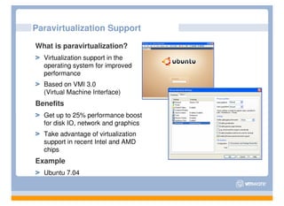 Paravirtualization Support

What is paravirtualization?
  Virtualization support in the
  operating system for improved
  performance
  Based on VMI 3.0
  (Virtual Machine Interface)
Benefits
  Get up to 25% performance boost
  for disk IO, network and graphics
  Take advantage of virtualization
  support in recent Intel and AMD
  chips
Example
  Ubuntu 7.04
 