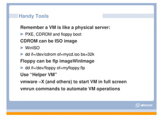 Handy Tools

Remember a VM is like a physical server:
  PXE, CDROM and floppy boot
CDROM can be ISO image
  WinISO
  dd if=/dev/cdrom of=mycd.iso bs=32k
Floppy can be flp imageWinImage
  dd if=/dev/floppy of=myfloppy.flp
Use “Helper VM”
vmware –X (and others) to start VM in full screen
vmrun commands to automate VM operations
 