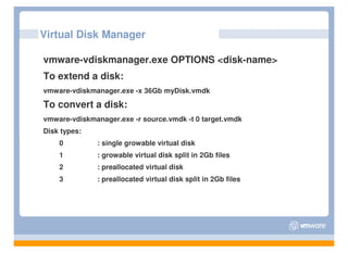 Virtual Disk Manager

vmware-vdiskmanager.exe OPTIONS <disk-name>
To extend a disk:
vmware-vdiskmanager.exe -x 36Gb myDisk.vmdk

To convert a disk:
vmware-vdiskmanager.exe -r source.vmdk -t 0 target.vmdk
Disk types:
    0         : single growable virtual disk
    1         : growable virtual disk split in 2Gb files
    2         : preallocated virtual disk
    3         : preallocated virtual disk split in 2Gb files
 