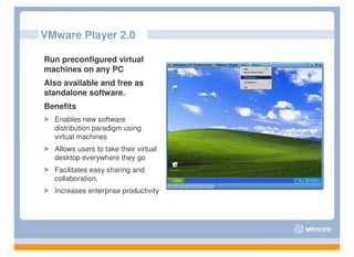 VMware Player 2.0

Run preconfigured virtual
machines on any PC
Also available and free as
standalone software.
Benefits
  Enables new software
  distribution paradigm using
  virtual machines
  Allows users to take their virtual
  desktop everywhere they go
  Facilitates easy sharing and
  collaboration.
  Increases enterprise productivity
 