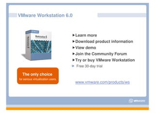 VMware Workstation 6.0



                                    Learn more
                                    Download product information
                                    View demo
                                    Join the Community Forum
                                    Try or buy VMware Workstation
                                    Free 30-day trial

  The only choice
for serious virtualization users.
                                    www.vmware.com/products/ws
 