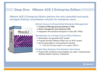 Deep Dive: VMware ACE 2 Enterprise Edition

VMware ACE 2 Enterprise Edition delivers the only controlled and easily
managed desktop virtualization solution for enterprise users.

                       Deliver Secure & Streamlined Enterprise Management
                          Create and Manage granular policies on VMs
                          Active management and tracking of VMs
                          Integration with standard enterprise IT tools (AD; VPNs)

                       Standardize on a Single Virtual Client Platform
                          Workstation can generate ACE content
                          Properly licensed VMware Player can run ACE content
                          All the latest platform enhancements inherited
                              Vista host and guest support; Linux support; USB 2.0

                       Enable New Desktop Virtualization Use-Cases
                          Pocket ACE introduces new portability use cases, including kiosk,
                          desktop disaster recovery, evaluations
 