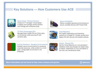 Key Solutions — How Customers Use ACE


            Home-Users / Remote Workers                         Secure Portability
            Create an IT managed “virtual laptop”               Deliver complete operating environments on
            to deploy and manage remote workers                 secure, portable devices with Pocket ACE.
            and manage with enterprise tools.


            3rd Party Unmanaged PCs                         Vista Migration
            Manage these hostile PCs as if they were        Run legacy applications and operating
            on the domain while securing IP and             systems on a single PC. Contain access from
            sensitive data.                                 legacy OS with security and isolation policies.



                                                            Kiosks / Shared PCs
            Activity Partitions / Sandbox Environments      Set the Virtual Machine to a non-persistent /
            Isolated, secure environments for accessing     stateless mode and changes are wiped away
            corporate resources, while another is a more    at reboot. Install ACE on Linux and deliver a
            open, configurable environment in the           low cost, low maintenance kiosk.
            enterprise.




More information can be found at http://www.vmware.com/go/ace
 