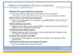 VMware Workstation Product Leadership
The Industry’s Gold Standard

Broadest OS support (both host and guest)
   More than 19 flavors of Windows and 26 flavors of Linux supported
      Windows 3.1, 95, 98, 2000, 2003, NT, XP, Vista, Linux, Solaris x86, Netware, FreeBSD
Best-in-class virtual machine architecture
   Full 32- and 64-bit support, 10 virtual NICs, up to 8GB RAM per VM, 64-bit sound
   driver, 2-way vSMP
Richest desktop experience
   Multiple monitor support, plug-and-play USB 2.0 support, isochronous USB devices
   (webcams, etc.), 3D graphics acceleration
Unmatched value-added features
   Multiple snapshots, teams, liked clones, movie capture/playback, headless mode,
   VNC support, portability (Pocket ACE)
Powerful set of plug-ins and APIs
   Integrated virtual debugger for Visual Studio and Eclipse, VIX automation APIs,
   scripting APIs
Continuous investment in technology innovation
   Record and replay, paravirtualization support
 