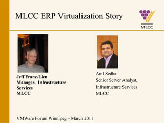 MLCC ERP Virtualization Story




                                     Anil Sedha
Jeff Franz-Lien
Manager, Infrastructure              Senior Server Analyst,
Services                             Infrastructure Services
MLCC                                 MLCC




VMWare Forum Winnipeg – March 2011
 