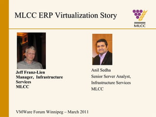Jeff Franz-Lien Manager,  Infrastructure  Services MLCC VMWare Forum Winnipeg – March 2011 MLCC ERP Virtualization Story Anil Sedha Senior Server Analyst, Infrastructure Services MLCC 