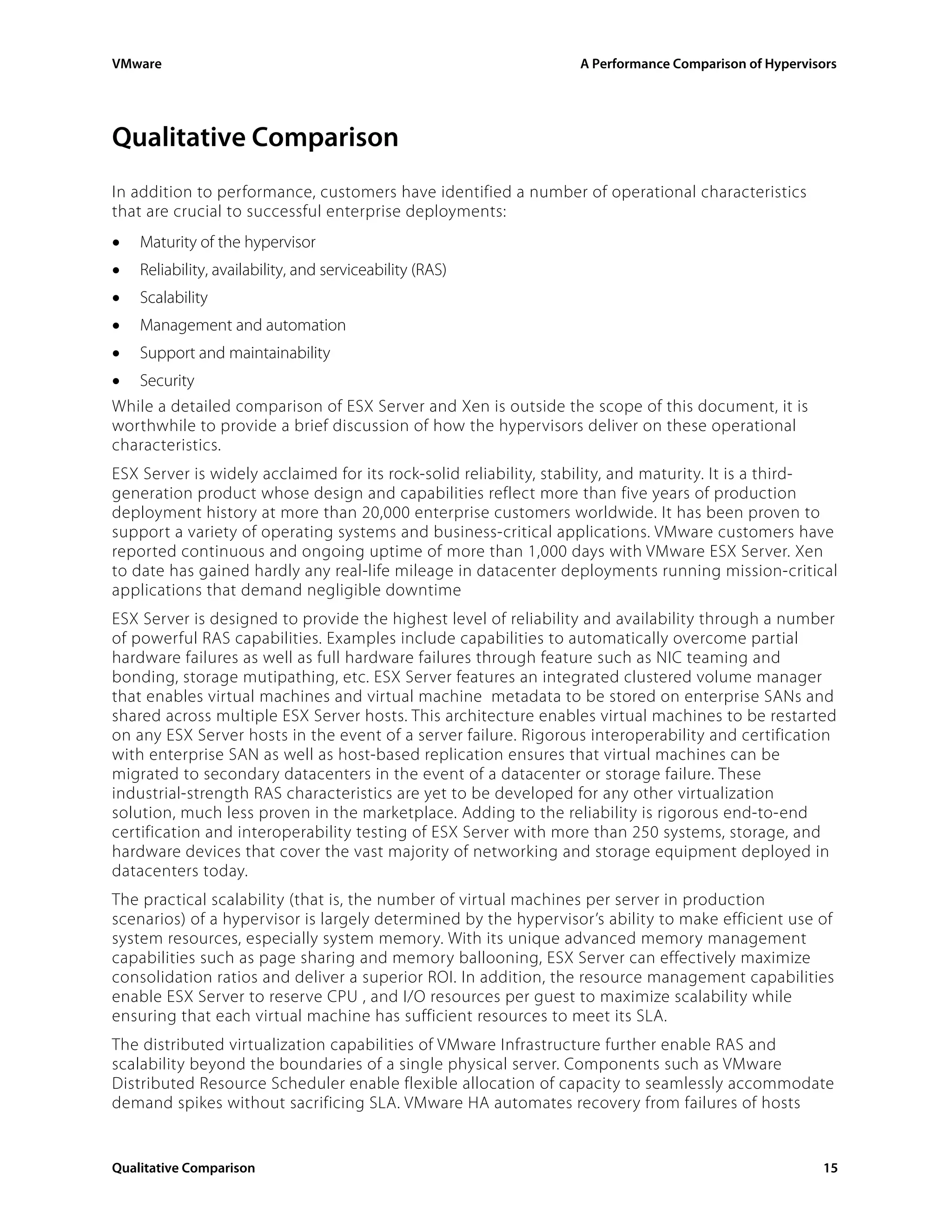 VMware                                                           A Performance Comparison of Hypervisors




Qualitative Comparison
In addition to performance, customers have identified a number of operational characteristics
that are crucial to successful enterprise deployments:
•   Maturity of the hypervisor
•   Reliability, availability, and serviceability (RAS)
•   Scalability
•   Management and automation
•   Support and maintainability
•   Security
While a detailed comparison of ESX Server and Xen is outside the scope of this document, it is
worthwhile to provide a brief discussion of how the hypervisors deliver on these operational
characteristics.
ESX Server is widely acclaimed for its rock-solid reliability, stability, and maturity. It is a third-
generation product whose design and capabilities reflect more than five years of production
deployment history at more than 20,000 enterprise customers worldwide. It has been proven to
support a variety of operating systems and business-critical applications. VMware customers have
reported continuous and ongoing uptime of more than 1,000 days with VMware ESX Server. Xen
to date has gained hardly any real-life mileage in datacenter deployments running mission-critical
applications that demand negligible downtime
ESX Server is designed to provide the highest level of reliability and availability through a number
of powerful RAS capabilities. Examples include capabilities to automatically overcome partial
hardware failures as well as full hardware failures through feature such as NIC teaming and
bonding, storage mutipathing, etc. ESX Server features an integrated clustered volume manager
that enables virtual machines and virtual machine metadata to be stored on enterprise SANs and
shared across multiple ESX Server hosts. This architecture enables virtual machines to be restarted
on any ESX Server hosts in the event of a server failure. Rigorous interoperability and certification
with enterprise SAN as well as host-based replication ensures that virtual machines can be
migrated to secondary datacenters in the event of a datacenter or storage failure. These
industrial-strength RAS characteristics are yet to be developed for any other virtualization
solution, much less proven in the marketplace. Adding to the reliability is rigorous end-to-end
certification and interoperability testing of ESX Server with more than 250 systems, storage, and
hardware devices that cover the vast majority of networking and storage equipment deployed in
datacenters today.
The practical scalability (that is, the number of virtual machines per server in production
scenarios) of a hypervisor is largely determined by the hypervisor’s ability to make efficient use of
system resources, especially system memory. With its unique advanced memory management
capabilities such as page sharing and memory ballooning, ESX Server can effectively maximize
consolidation ratios and deliver a superior ROI. In addition, the resource management capabilities
enable ESX Server to reserve CPU , and I/O resources per guest to maximize scalability while
ensuring that each virtual machine has sufficient resources to meet its SLA.
The distributed virtualization capabilities of VMware Infrastructure further enable RAS and
scalability beyond the boundaries of a single physical server. Components such as VMware
Distributed Resource Scheduler enable flexible allocation of capacity to seamlessly accommodate
demand spikes without sacrificing SLA. VMware HA automates recovery from failures of hosts


Qualitative Comparison                                                                               15
 
